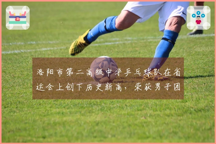 洛阳市第二高级中学乒乓球队在省运会上创下历史新高，荣获男子团体季军及多项荣誉