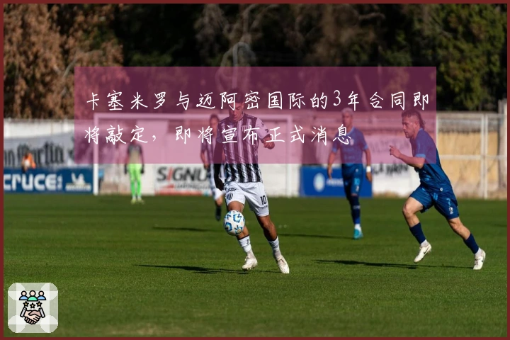 卡塞米罗与迈阿密国际的3年合同即将敲定，即将宣布正式消息