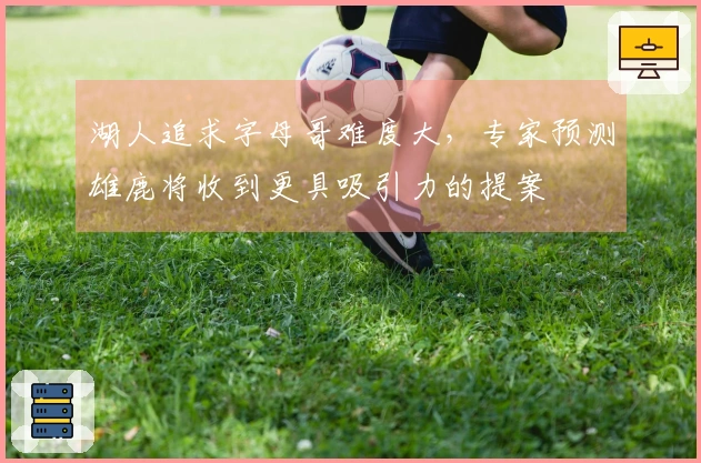 湖人追求字母哥难度大，专家预测雄鹿将收到更具吸引力的提案
